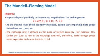 The Mundell–Fleming Model
Imports:
• Imports depend positively on income and negatively on the exchange rate.
Z = Z(Y, π), > 0 ; < 0
• As the income level of the economy increases, people start importing more goods
from the other countries.
• The exchange rate is defined as the price of foreign currency—for example, U.S.
Dollar per Euro. A rise in the exchange rate will, therefore, make foreign goods
more expensive and cause imports to fall.
7MOOCS by Dr. Subir Maitra, Associate Professor of Economics, HCC, Guest Faculty, Department of Commerce, University of Calcutta, subirmaitra.wixsite.com/moocs
 
