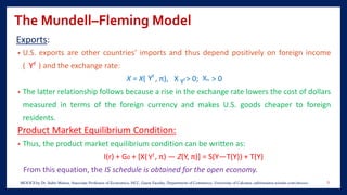 The Mundell–Fleming Model
Exports:
• U.S. exports are other countries’ imports and thus depend positively on foreign income
( ) and the exchange rate:
X = X( , π), X > 0; > 0
• The latter relationship follows because a rise in the exchange rate lowers the cost of dollars
measured in terms of the foreign currency and makes U.S. goods cheaper to foreign
residents.
Product Market Equilibrium Condition:
• Thus, the product market equilibrium condition can be written as:
I(r) + G0 + [X( , π) — Z(Y, π)] = S(Y—T(Y)) + T(Y)
From this equation, the IS schedule is obtained for the open economy.
8MOOCS by Dr. Subir Maitra, Associate Professor of Economics, HCC, Guest Faculty, Department of Commerce, University of Calcutta, subirmaitra.wixsite.com/moocs
 