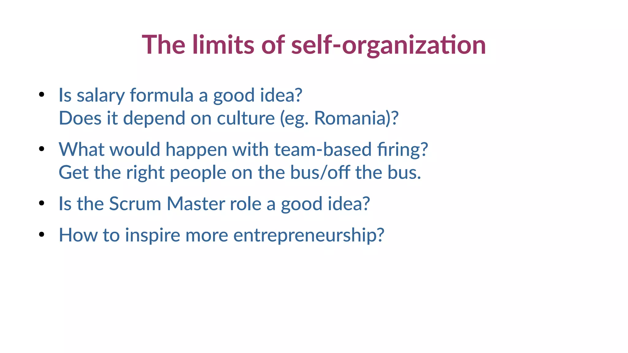 The limits of self-organization
●
Is salary formula a good idea?
Does it depend on culture (eg. Romania)?
●
What would happen with team-based firing?
Get the right people on the bus/off the bus.
●
Is the Scrum Master role a good idea?
●
How to inspire more entrepreneurship?
 