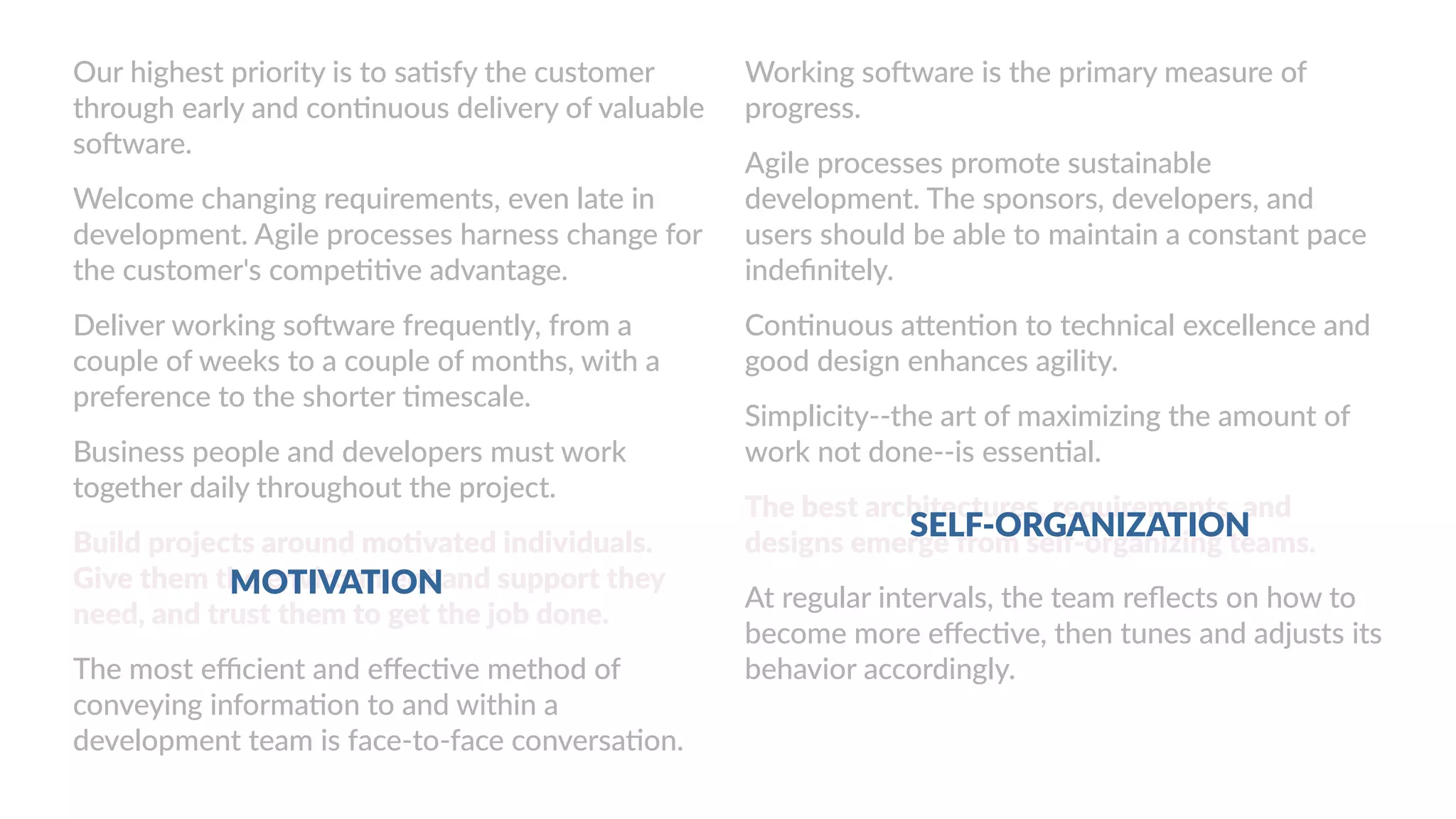 Working software is the primary measure of
progress.
Agile processes promote sustainable
development. The sponsors, developers, and
users should be able to maintain a constant pace
indefinitely.
Continuous attention to technical excellence and
good design enhances agility.
Simplicity--the art of maximizing the amount of
work not done--is essential.
The best architectures, requirements, and
designs emerge from self-organizing teams.
At regular intervals, the team reflects on how to
become more effective, then tunes and adjusts its
behavior accordingly.
Our highest priority is to satisfy the customer
through early and continuous delivery of valuable
software.
Welcome changing requirements, even late in
development. Agile processes harness change for
the customer's competitive advantage.
Deliver working software frequently, from a
couple of weeks to a couple of months, with a
preference to the shorter timescale.
Business people and developers must work
together daily throughout the project.
Build projects around motivated individuals.
Give them the environment and support they
need, and trust them to get the job done.
The most efficient and effective method of
conveying information to and within a
development team is face-to-face conversation.
MOTIVATION
SELF-ORGANIZATION
 