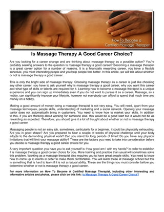 Is Massage Therapy A Good Career Choice?
Are you looking for a career change and are thinking about massage therapy as a possible option? You're
probably seeking answers to the question Is massage therapy a good career? Becoming a massage therapist
is a great career option for a number of reasons. It is a financially rewarding career, you have a flexible
schedule, you meet interesting people and you help people feel better. In this article, we will talk about whether
or not is massage therapy a good career.

This is only the bright side of massage therapy. Choosing massage therapy as a career is just like choosing
any other career, you have to ask yourself why is massage therapy a good career, why you want this career
and what type of skills or talents are required for it. Learning how to become a massage therapist is a unique
experience and you can sign up immediately even if you do not want to pursue it as a career. Massage, as a
hobby, can significantly improve your lifestyle, however not everybody can afford to spend that much time and
money on a hobby.

Making a good amount of money being a massage therapist is not very easy. You will need, apart from your
massage techniques, people skills, understanding of marketing and a social network. Opening your massage
parlor does not automatically bring in customers. You need to know how to market your skills. In addition
to this, if you are thinking about working for someone else, this would be a good start but it would not be as
rewarding as expected. Therefore, you should give it a lot of thought about whether or not is massage therapy
a good career

Massaging people is not an easy job, sometimes, particularly for a beginner, it could be physically exhausting.
Are you in good shape? Are you prepared to bear a couple of weeks of physical challenge until your body
adopts to the demanding physical work? Can you stand for long periods of time? Do you have any physical
limitations that will limit your massage ability? These are the factors you need to take into consideration before
you decide is massage therapy a good career choice for you.
A very important question you have you to ask yourself is: How good am I with my hands? in order to establish
if is massage therapy a good career choice for you. More training and practice than usual will sometimes solve
this problem. Working as a massage therapist also requires you to have great people skills. You need to know
how to come up to clients in order to make them comfortable. You will learn these at massage school but this
is something that is hard to learn if it is not a natural ability. These are the things you must consider before you
determine whether or not is massage therapy a good career.
For more information on How To Become A Certified Massage Therapist, including other interesting and
informative articles and photos, please click on this link: Is Massage Therapy A Good Career Choice?
 