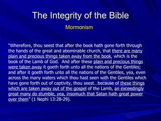 “ Wherefore, thou seest that after the book hath gone forth through the hands of the great and abominable church, that  there are many plain and precious things taken away from the book , which is the book of the Lamb of God.  And after these  plain and precious things were taken away  it goeth forth unto all the nations of the Gentiles; and after it goeth forth unto all the nations of the Gentiles, yea, even across the many waters which thou hast seen with the Gentiles which have gone forth out of captivity, thou seest…because of  these things which are taken away out of the gospel  of the Lamb,  an exceedingly great many do stumble, yea, insomuch that Satan hath great power over them ” (1 Nephi 13:28-29). The Integrity of the Bible Mormonism 