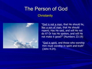 " God is not a man , that He should lie,  Nor a son of man , that He should repent; Has He said, and will He not do it? Or has He spoken, and will He not make it good?” (Numbers 23:19) " God is spirit , and those who worship Him must worship in spirit and truth“ (John 4:24). The Person of God Christianity 