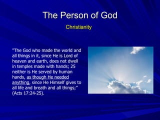 "The God who made the world and all things in it, since He is Lord of heaven and earth, does not dwell in temples made with hands; 25 neither is He served by human hands,  as though He needed anything , since He Himself gives to all life and breath and all things;” (Acts 17:24-25). The Person of God Christianity 
