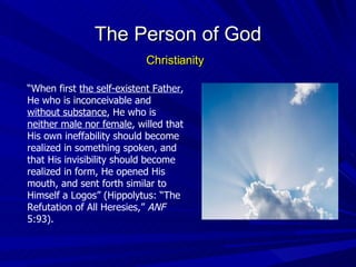 “ When first  the self-existent Father , He who is inconceivable and  without substance , He who is  neither male nor female , willed that His own ineffability should become realized in something spoken, and that His invisibility should become realized in form, He opened His mouth, and sent forth similar to Himself a Logos” (Hippolytus: “The Refutation of All Heresies,”  ANF  5:93). The Person of God Christianity 