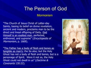 “ The Church of Jesus Christ of Latter-day Saints, basing its belief on divine revelation, ancient and modern, proclaims man to be the direct and lineal offspring of Deity.  God Himself is an exalted man , perfected, enthroned, and supreme” ( Encyclopedia of Mormonism , p. 1669). The Person of God Mormonism “ The Father has a body of flesh and bones as tangible as man’s ; the So also; but the Holy Ghost has not a body of flesh and bones, but is a personage of Spirit.  Were it not so, the Holy Ghost could not dwell in us” ( Doctrine & Covenants  130:22). 