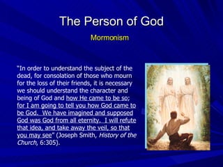“ In order to understand the subject of the dead, for consolation of those who mourn for the loss of their friends, it is necessary we should understand the character and being of God and  how He came to be so ;  for I am going to tell you how God came to be God.  We have imagined and supposed God was God from all eternity.  I will refute that idea, and take away the veil, so that you may see ” (Joseph Smith,  History of the Church , 6:305). The Person of God Mormonism 