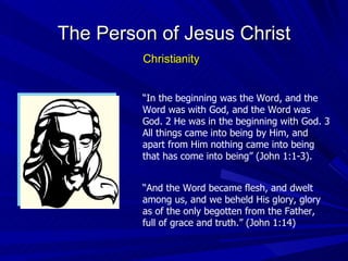 “ In the beginning was the Word, and the Word was with God, and the Word was God. 2 He was in the beginning with God. 3 All things came into being by Him, and apart from Him nothing came into being that has come into being” (John 1:1-3). The Person of Jesus Christ Christianity “ And the Word became flesh, and dwelt among us, and we beheld His glory, glory as of the only begotten from the Father, full of grace and truth.” (John 1:14) 