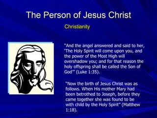 “ And the angel answered and said to her, ‘The Holy Spirit will come upon you, and the power of the Most High will overshadow you; and for that reason the holy offspring shall be called the Son of God’” (Luke 1:35). “ Now the birth of Jesus Christ was as follows. When His mother Mary had been betrothed to Joseph, before they came together she was found to be with child by the Holy Spirit” (Matthew 1:18). The Person of Jesus Christ Christianity 