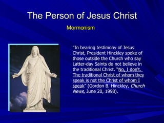 "In bearing testimony of Jesus Christ, President Hinckley spoke of those outside the Church who say Latter-day Saints do not believe in the traditional Christ. “ No, I don't.  The traditional Christ of whom they speak is not the Christ of whom I speak ” (Gordon B. Hinckley,  Church News , June 20, 1998). The Person of Jesus Christ Mormonism 