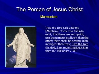 The Person of Jesus Christ Mormonism “ And the Lord said unto me [Abraham]: These two facts do exist, that there are two spirits, one being more intelligent than the other; there shall  be another more intelligent than they;  I am the Lord thy God, I am more intelligent than they all .” (Abraham 3:19). 