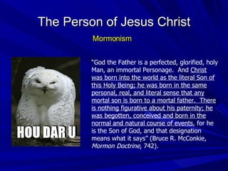The Person of Jesus Christ Mormonism “ God the Father is a perfected, glorified, holy Man, an immortal Personage.  And  Christ was born into the world as the literal Son of this Holy Being; he was born in the same personal, real, and literal sense that any mortal son is born to a mortal father.  There is nothing figurative about his paternity; he was begotten, conceived and born in the normal and natural course of events , for he is the Son of God, and that designation means what it says” (Bruce R. McConkie,  Mormon Doctrine , 742). 