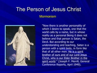 The Person of Jesus Christ Mormonism “ Now there is another personality of which I desire to speak, one that the world calls by a name, but in whose reality as a personal Being it does not believe and that person is Satan, the Devil. But according to our understanding and teaching, Satan is a person with a spirit body, in form like that of all other men.  He is a spirit brother of ours and of our Lord Jesus Christ, who is our Elder Brother in the spirit world .” (Joseph F. Merrill, General Conference Reports, April 1949). 