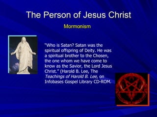 The Person of Jesus Christ “ Who is Satan? Satan was the spiritual offspring of Deity. He was a spiritual brother to the Chosen, the one whom we have come to know as the Savior, the Lord Jesus Christ.” (Harold B. Lee, The  Teachings of Harold B. Lee , on Infobases Gospel Library CD-ROM. Mormonism 