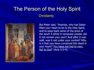 But Peter said, “Ananias, why has Satan filled your heart to lie to the Holy Spirit, and to keep back some of the price of the land? 4 While it remained unsold, did it not remain your own? And after it was sold, was it not under your control? Why is it that you have conceived this deed in your heart?  You have not lied to men, but to God ” (Acts 5:3-4). The Person of the Holy Spirit Christianity 