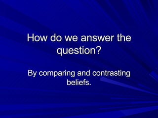 How do we answer the question? By comparing and contrasting beliefs. 