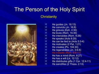 He guides (Jn. 16:13) He convicts (Jn. 16:8) He grieves (Eph. 4:30) He loves (Rom. 15:30) He intercedes (Rom. 8:26) He speaks (Acts 8:29) He can be lied to (Acts 5:3-4) He motivates (2 Pet. 1:21) He creates (Ps. 104:30) He regenerates (Jn. 3:6-8) He indwells (Rom. 8:9-11) He has a mind (Rom. 8:27) He has a will (Lk. 12:12) He distributes gifts (1 Cor. 12:4-11) He sanctifies (2 Thess. 2:13) The Person of the Holy Spirit Christianity 