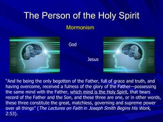 “ And he being the only begotten of the Father, full of grace and truth, and having overcome, received a fulness of the glory of the Father—possessing the same mind with the Father,  which mind is the Holy Spirit , that bears record of the Father and the Son, and these three are one, or in other words, these three constitute the great, matchless, governing and supreme power over all things” ( The Lectures on Faith  in  Joseph Smith Begins His Work , 2:53). The Person of the Holy Spirit Mormonism God Jesus 