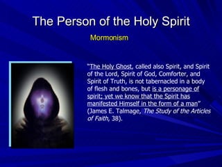 “ The Holy Ghost , called also Spirit, and Spirit of the Lord, Spirit of God, Comforter, and Spirit of Truth, is not tabernacled in a body of flesh and bones, but  is a personage of spirit; yet we know that the Spirit has manifested Himself in the form of a man ” (James E. Talmage,  The Study of the Articles of Faith , 38). The Person of the Holy Spirit Mormonism 