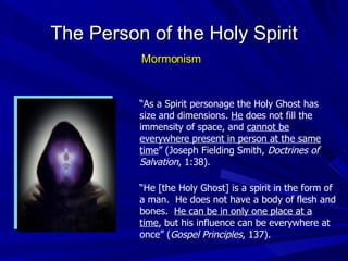 “ As a Spirit personage the Holy Ghost has size and dimensions.  He  does not fill the immensity of space, and  cannot be everywhere present in person at the same time ” (Joseph Fielding Smith,  Doctrines of Salvation , 1:38). “ He [the Holy Ghost] is a spirit in the form of a man.  He does not have a body of flesh and bones.  He can be in only one place at a time , but his influence can be everywhere at once” ( Gospel Principles , 137). The Person of the Holy Spirit Mormonism 