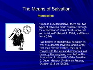 “ From an LDS perspective,  there are  two types of salvation  made available through the atonement of Jesus Christ—universal and individual” (Robert R. Millet,  A Different Jesus? , 94). “ We believe in an individual salvation as well as a general salvation , and in order that men may be exalted,  they must comply with the laws and ordinances laid down by the lawgivers , even before the foundation of this earth” (Elder Jonathan C. Cutler,  General Conference Reports , October 1918 on IGLCD). The Means of Salvation Mormonism 