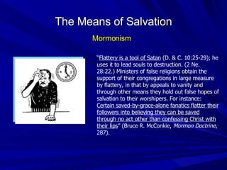 “ Flattery is a tool of Satan  (D. & C. 10:25-29); he uses it to lead souls to destruction. (2 Ne. 28:22.) Ministers of false religions obtain the support of their congregations in large measure by flattery, in that by appeals to vanity and through other means they hold out false hopes of salvation to their worshipers. For instance:  Certain saved-by-grace-alone fanatics flatter their followers into believing they can be saved through no act other than confessing Christ with their lips ” (Bruce R. McConkie,  Mormon Doctrine , 287). The Means of Salvation Mormonism 