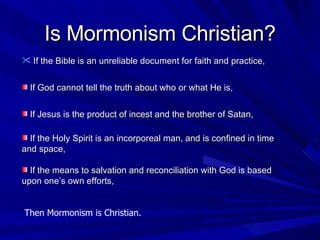 If the Bible is an unreliable document for faith and practice, Is Mormonism Christian? If God cannot tell the truth about who or what He is, If Jesus is the product of incest and the brother of Satan,  If the Holy Spirit is an incorporeal man, and is confined in time and space, If the means to salvation and reconciliation with God is based upon one’s own efforts,  Then Mormonism is Christian. 