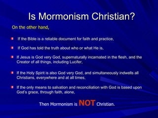 If the Bible is a reliable document for faith and practice, If God has told the truth about who or what He is, Then Mormonism is  NOT  Christian. Is Mormonism Christian? On the other hand, If Jesus is God very God, supernaturally incarnated in the flesh, and the Creator of all things, including Lucifer, If the Holy Spirit is also God very God, and simultaneously indwells all Christians, everywhere and at all times, If the only means to salvation and reconciliation with God is based upon God’s grace, through faith, alone, 