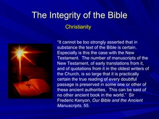 “ It cannot be too strongly asserted that in substance the text of the Bible is certain.  Especially is this the case with the New Testament.  The number of manuscripts of the New Testament, of early translations from it, and of quotations from it in the oldest writers of the Church, is so large that it is practically certain the true reading of every doubtful passage is preserved in some one or other of these ancient authorities.  This can be said of no other ancient book in the world.”  Sir Frederic Kenyon,  Our Bible and the Ancient Manuscripts , 55. The Integrity of the Bible Christianity 