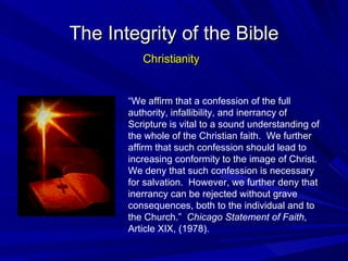 “ We affirm that a confession of the full authority, infallibility, and inerrancy of Scripture is vital to a sound understanding of the whole of the Christian faith.  We further affirm that such confession should lead to increasing conformity to the image of Christ.  We deny that such confession is necessary for salvation.  However, we further deny that inerrancy can be rejected without grave consequences, both to the individual and to the Church.”  Chicago Statement of Faith , Article XIX, (1978). The Integrity of the Bible Christianity 