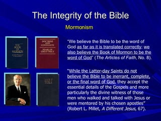 “ We believe the Bible to be the word of God  as far as it is translated correctly ;  we also believe the Book of Mormon to be the word of God ” ( The Articles of Faith , No. 8). The Integrity of the Bible Mormonism “ While the Latter-day Saints do not believe the Bible to be inerrant, complete, or the final word of God , they accept the essential details of the Gospels and more particularly the divine witness of those men who walked and talked with Jesus or were mentored by his chosen apostles” (Robert L. Millet,  A Different Jesus , 67). 