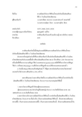 ชื่อเรื่อง ความพึงพอใจในการใช้ห้องน้าของนักเรียนชั้นมัธยมศึกษา
ปีที่ 5/1 โรงเรียนยโสธรพิทยาคม
ผู้ศึกษาค้นคว้า 1.นางสาวปิยดา ตระกาล 2.นางสาวประภาวี ทองสวัสดิ์
3.นางสาวกานต์สุดา สิงหา 4.นางสาวสุรีชา พิจาร
เลขประจาตัว 31875 ,32068 ,32252 ,34528
อาจารย์ผู้ควบคุมการค้นคว้าอิสระ คุณครูสุทธิ วงษ์ไกร
สาขาวิชา การศึกษาค้นคว้าและสร้างองค์ความรู้( IS2 รหัสวิชา I 30202)
ปีการศึกษา 2559
บทคัดย่อ
การศึกษาค้นคว้าครั้งนี้มีวัตถุประสงค์เพื่อศึกษาความพึงพอใจในการใช้ห้องน้าของ
นักเรียนชั้นมัธยมศึกษาปีที่ 5/1 โรงเรียนยโสธรพิทยาคม
ประชากรหรือกลุ่มตัวอย่างที่ใช้ในการศึกษาค้นคว้า เป็นนักเรียนชั้นมัธยมศึกษาปีที่ 5/1โรงเรียน
ยโสธรพิทยาคมสานักงานเขตพื้นที่การศึกษามัธยมศึกษายโสธร เขต 28 ปีการศึกษา 2559 จานวน47 คน
เครื่องมือที่ใช้ในการรวบรวมข้อมูล ได้แก่ แบบสอบถาม (question naire) สถิติที่ใช้ในการวิเคราะห์ข้อมูล
ได้แก่ 1. ค่าร้อยละ (Percentage) (%)เพื่อวิเคราะห์ข้อมูลที่รวบรวมได้จากแบบสอบถามตอนที่ 1
2. ค่าเฉลี่ย (Mean) เขียนแทนด้วยสัญลักษณ์ X ใช้สูตร (สถาบันส่งเสริมการสอนวิทยาศาสตร์
และเทคโนโลยี กระทรวงศึกษาธิการ, 2552, หน้า 8)
ผลการศึกษาพบว่า ผลการศึกษาวิจัยเรื่อง ความพึงพอใจในการใช้ห้องน้าจากนักเรียนชั้น
มัธยมศึกษาปีที่ 5/1 โรงเรียนยโสธรพิทยาคม จานวน 47 คน สามารถสรุปผลได้ดังนี้
1. ผลการวิเคราะห์ข้อมูลทั่วไปของผู้ตอบแบบสอบถาม
ผู้ตอบแบบสอบถาม พบว่าส่วนใหญ่เป็นเพศหญิง จานวน 31 คน คิดเป็นร้อยละ 65.96 และ
เพศชายจานวน 16 คน คิดเป็นร้อยละ 34.04
2. ผลการวิเคราะห์ความความพึงพอใจในการใช้ห้องน้า จากนักเรียนชั้นมัธยมศึกษาปีที่ 5/1 โรงเรียน
ยโสธรพิทยาคม จานวน 47 คน ซึ่งมี 8 ด้าน ด้านความปลอดภัยขณะใช้ห้องน้า ด้านสภาพแวดล้อมของ
สถานที่ตั้ง ด้านความเหมาะสมของสถานที่ตั้ง ด้านความสะอาดของห้องน้า ด้านความเพียงพอของน้าใน
(ก)
 