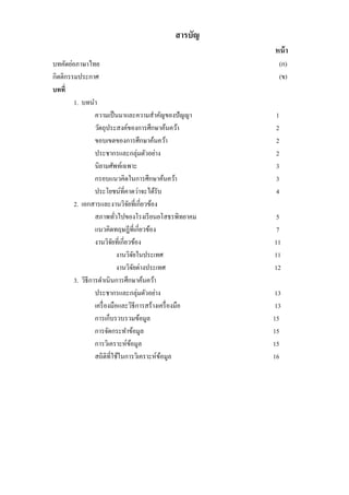สารบัญ
หน้า
บทคัดย่อภาษาไทย (ก)
กิตติกรรมประกาศ (ข)
บทที่
1. บทนา
ความเป็นมาและความสาคัญของปัญญา 1
วัตถุประสงค์ของการศึกษาค้นคว้า 2
ขอบเขตของการศึกษาค้นคว้า 2
ประชากรและกลุ่มตัวอย่าง 2
นิยามศัพท์เฉพาะ 3
กรอบแนวคิดในการศึกษาค้นคว้า 3
ประโยชน์ที่คาดว่าจะได้รับ 4
2. เอกสารและงานวิจัยที่เกี่ยวข้อง
สภาพทั่วไปของโรงเรียนยโสธรพิทยาคม 5
แนวคิดทฤษฎีที่เกี่ยวข้อง 7
งานวิจัยที่เกี่ยวข้อง 11
งานวิจัยในประเทศ 11
งานวิจัยต่างประเทศ 12
3. วิธีการดาเนินการศึกษาค้นคว้า
ประชากรและกลุ่มตัวอย่าง 13
เครื่องมือและวิธีการสร้างเครื่องมือ 13
การเก็บรวบรวมข้อมูล 15
การจัดกระทาข้อมูล 15
การวิเคราะห์ข้อมูล 15
สถิติที่ใช้ในการวิเคราะห์ข้อมูล 16
 