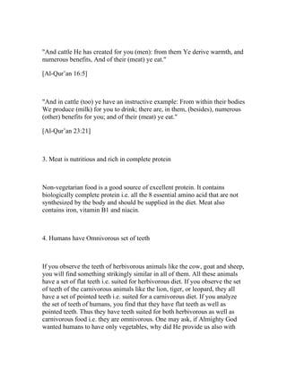 "And cattle He has created for you (men): from them Ye derive warmth, and
numerous benefits, And of their (meat) ye eat."

[Al-Qur’an 16:5]



"And in cattle (too) ye have an instructive example: From within their bodies
We produce (milk) for you to drink; there are, in them, (besides), numerous
(other) benefits for you; and of their (meat) ye eat."

[Al-Qur’an 23:21]



3. Meat is nutritious and rich in complete protein



Non-vegetarian food is a good source of excellent protein. It contains
biologically complete protein i.e. all the 8 essential amino acid that are not
synthesized by the body and should be supplied in the diet. Meat also
contains iron, vitamin B1 and niacin.



4. Humans have Omnivorous set of teeth



If you observe the teeth of herbivorous animals like the cow, goat and sheep,
you will find something strikingly similar in all of them. All these animals
have a set of flat teeth i.e. suited for herbivorous diet. If you observe the set
of teeth of the carnivorous animals like the lion, tiger, or leopard, they all
have a set of pointed teeth i.e. suited for a carnivorous diet. If you analyze
the set of teeth of humans, you find that they have flat teeth as well as
pointed teeth. Thus they have teeth suited for both herbivorous as well as
carnivorous food i.e. they are omnivorous. One may ask, if Almighty God
wanted humans to have only vegetables, why did He provide us also with
 