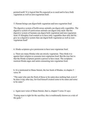pointed teeth? It is logical that He expected us to need and to have both
vegetarian as well as non-vegetarian food.



5. Human beings can digest both vegetarian and non-vegetarian food

The digestive system of herbivorous animals can digest only vegetables. The
digestive system of carnivorous animals can digest only meat. But the
digestive system of humans can digest both vegetarian and non-vegetarian
food. If Almighty God wanted us to have only vegetables then why did He
give us a digestive system that can digest both vegetarian as well as non-
vegetarian food?



6. Hindu scriptures give permission to have non-vegetarian food

a. There are many Hindus who are strictly vegetarian. They think it is
against their religion to consume non-vegetarian food. But the true fact is
that the Hindu scriptures permit a person to have meat. The scriptures
mention Hindu sages and saints consuming non-vegetarian food.



b. It is mentioned in Manu Smruti, the law book of Hindus, in chapter 5
verse 30

"The eater who eats the flesh of those to be eaten does nothing bad, even if
he does it day after day, for God himself created some to be eaten and some
to be eater."



c. Again next verse of Manu Smruti, that is, chapter 5 verse 31 says

"Eating meat is right for the sacrifice, this is traditionally known as a rule of
the gods."
 