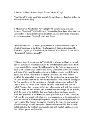 d. Further in Manu Smruti chapter 5 verse 39 and 40 says

"God himself created sacrificial animals for sacrifice, ...., therefore killing in
a sacrifice is not killing."



e. Mahabharata Anushashan Parva chapter 88 narrates the discussion
between Dharmaraj Yudhishthira and Pitamah Bhishma about what food one
should offer to Pitris (ancestors) during the Shraddha (ceremony of dead) to
keep them satisfied. Paragraph reads as follows:



"Yudhishthira said, "O thou of great puissance, tell me what that object is
which, if dedicated to the Pitiris (dead ancestors), become inexhaustible!
What Havi, again, (if offered) lasts for all time? What, indeed, is that which
(if presented) becomes eternal?"



"Bhishma said, "Listen to me, O Yudhishthira, what those Havis are which
persons conversant with the rituals of the Shraddha (the ceremony of dead)
regard as suitable in view of Shraddha and what the fruits are that attach to
each. With sesame seeds and rice and barely and Masha and water and roots
and fruits, if given at Shraddhas, the pitris, O king, remain gratified for the
period of a month. With fishes offered at Shraddhas, the pitris remain
gratified for a period of two months. With the mutton they remain gratified
for three months and with the hare for four months, with the flesh of the goat
for five months, with the bacon (meat of pig) for six months, and with the
flesh of birds for seven. With venison obtained from those deer that are
called Prishata, they remaingratified for eight months, and with that obtained
from the Ruru for nine months, and with the meat of Gavaya for ten months,
With the meat of the bufffalo their gratification lasts for eleven months.
With beef presented at the Shraddha, their gratification, it is said , lasts for a
full year. Payasa mixed with ghee is as much acceptable to the pitris as beef.
With the meat of Vadhrinasa (a large bull) the gratification of pitris lasts for
twelve years. The flesh of rhinoceros, offered to the pitris on anniversaries
of the lunar days on which they died, becomes inexhaustible. The potherb
called Kalaska, the petals of kanchana flower, and meat of (red) goat also,
thus offered, prove inexhaustible.
 