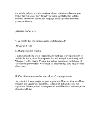 you ask the judge to give the murderer a lesser punishment because your
brother has two senses less? In fact you would say that he has killed a
masoom, an innocent person, and the judge should give the murderer a
greater punishment.



In fact the Qur’an says:



"O ye people! Eat of what is on earth, lawful and good"

[Al-Qur’an 2:168]

10. Over population of cattle

If every human being was a vegetarian, it would lead to overpopulation of
cattle in the world, since their reproduction and multiplication is very swift.
Allah (swt) in His Divine Wisdom knows how to maintain the balance of
His creation appropriately. No wonder He has permitted us to have the meat
of the cattle.



11. Cost of meat is reasonable since all aren’t non-vegetarians

I do not mind if some people are pure vegetarians. However they should not
condemn non-vegetarians as ruthless. In fact if all Indians become non-
vegetarians then the present non-vegetarians would be losers since the prices
of meat would rise
 