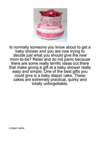 Is normally someone you know about to get a
    baby shower and you are now trying to
   decide just what you should give the new
 mom-to-be? Relax and do not panic because
 there are some really terrific ideas out there
that make giving a gift at a baby shower really
  easy and simple. One of the best gifts you
    could give is a baby diaper cake. These
   cakes are extremely practical, quirky and
              totally unforgettable.




e diaper cakes
 