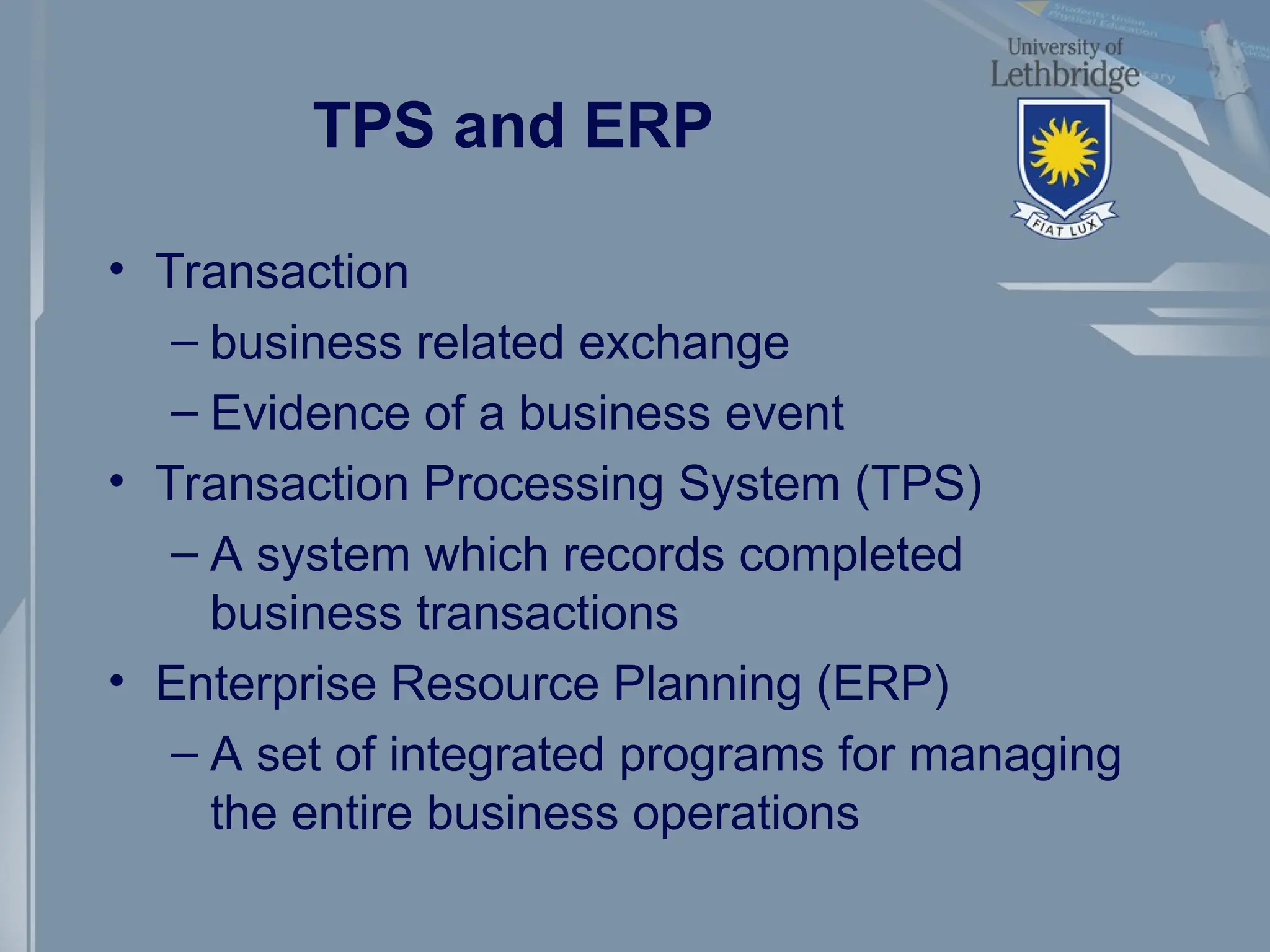TPS and ERP
• Transaction
– business related exchange
– Evidence of a business event
• Transaction Processing System (TPS)
– A system which records completed
business transactions
• Enterprise Resource Planning (ERP)
– A set of integrated programs for managing
the entire business operations
 