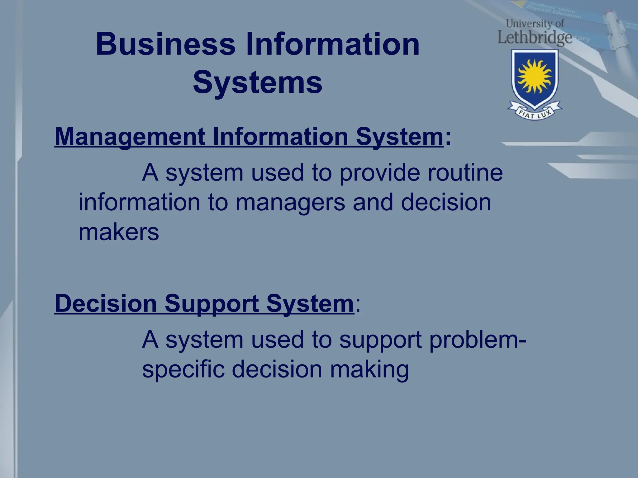 Business Information
Systems
Management Information System:
A system used to provide routine
information to managers and decision
makers
Decision Support System:
A system used to support problem-
specific decision making
 