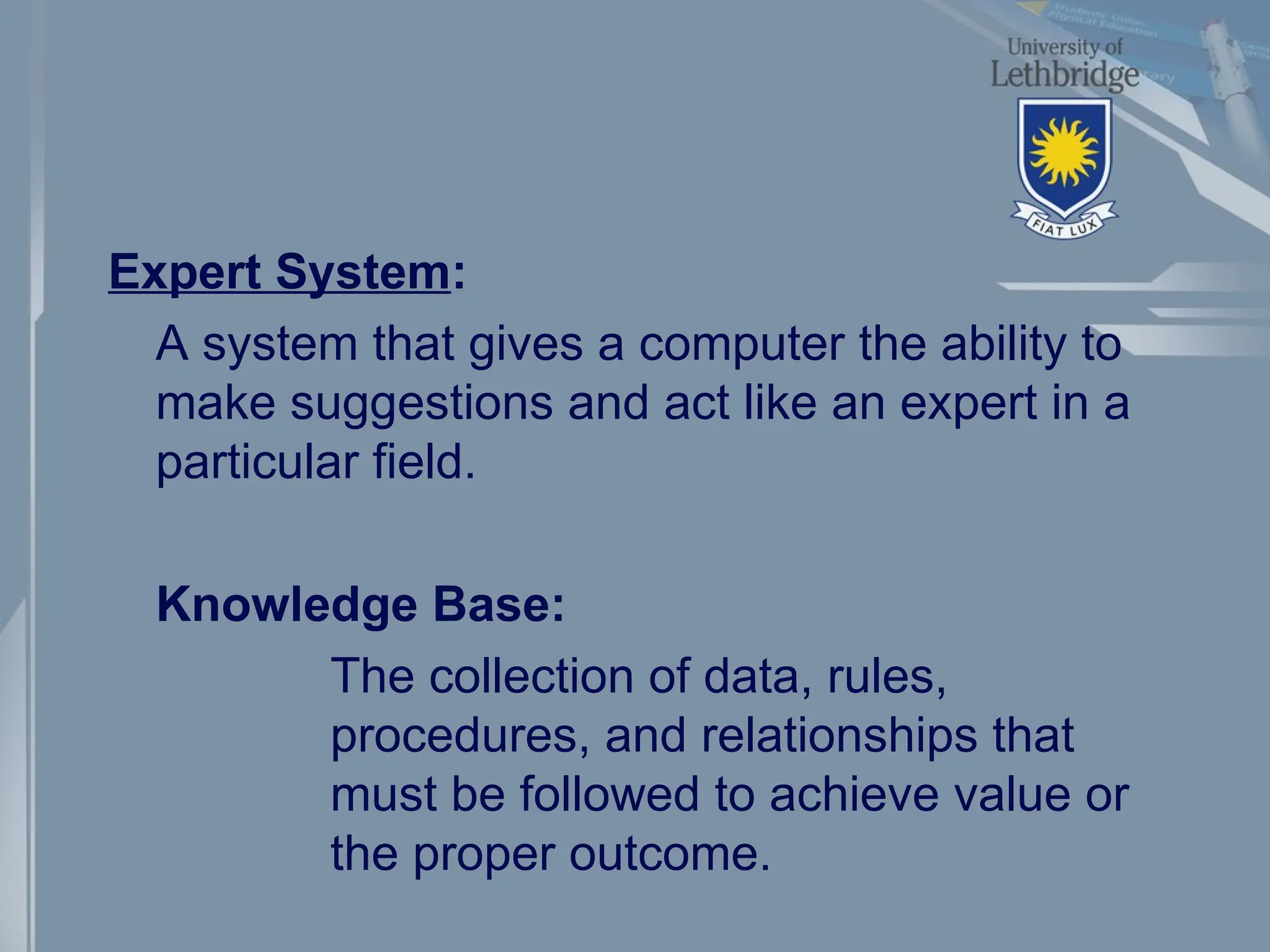 Expert System:
A system that gives a computer the ability to
make suggestions and act like an expert in a
particular field.
Knowledge Base:
The collection of data, rules,
procedures, and relationships that
must be followed to achieve value or
the proper outcome.
 
