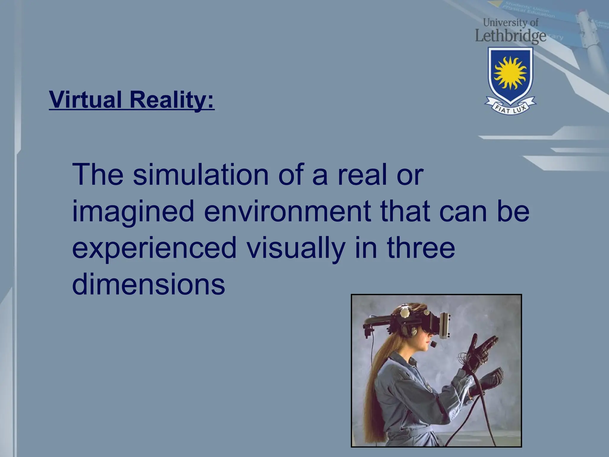 Virtual Reality:
The simulation of a real or
imagined environment that can be
experienced visually in three
dimensions
 