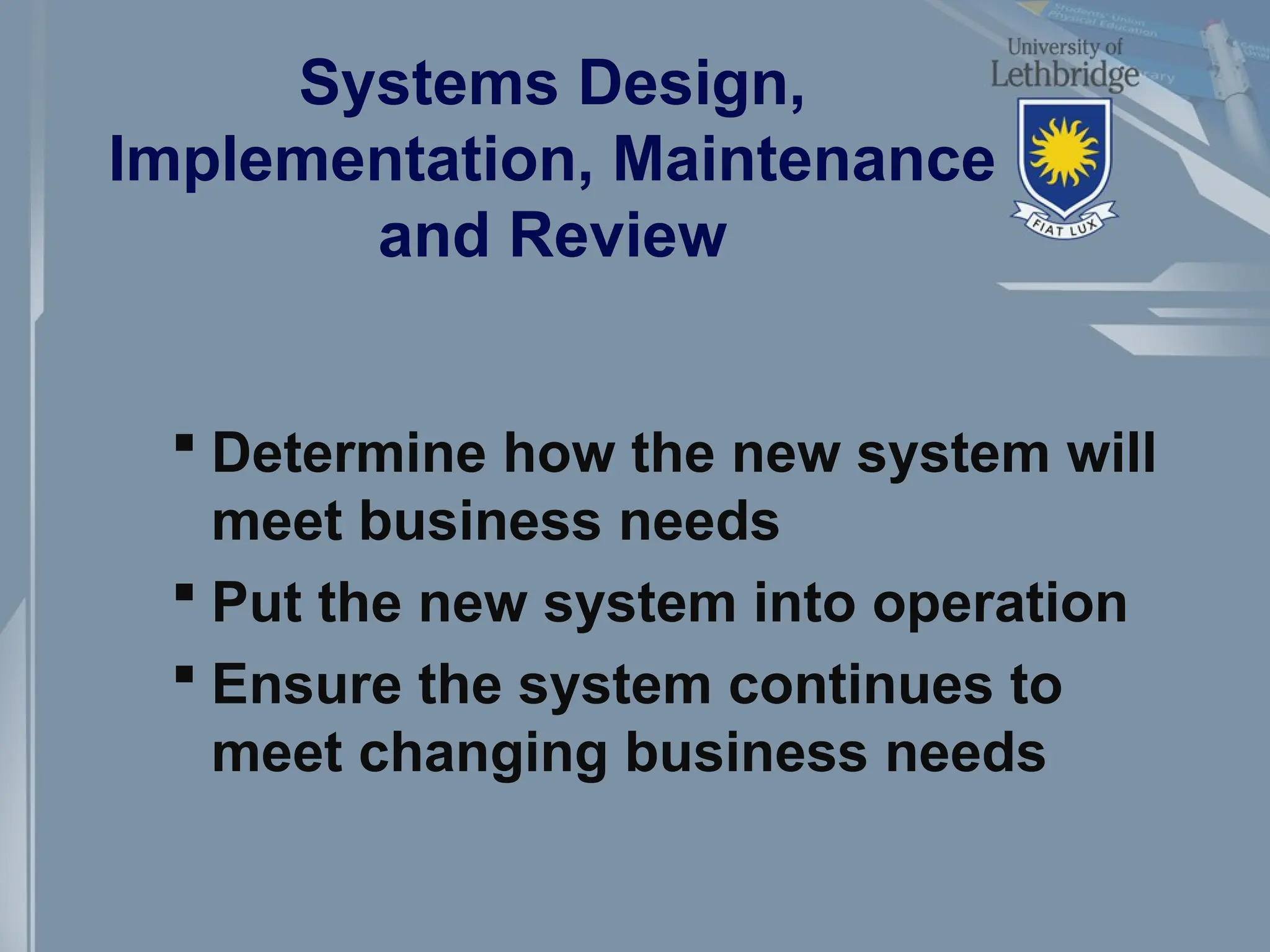 Systems Design,
Implementation, Maintenance
and Review
 Determine how the new system will
meet business needs
 Put the new system into operation
 Ensure the system continues to
meet changing business needs
 