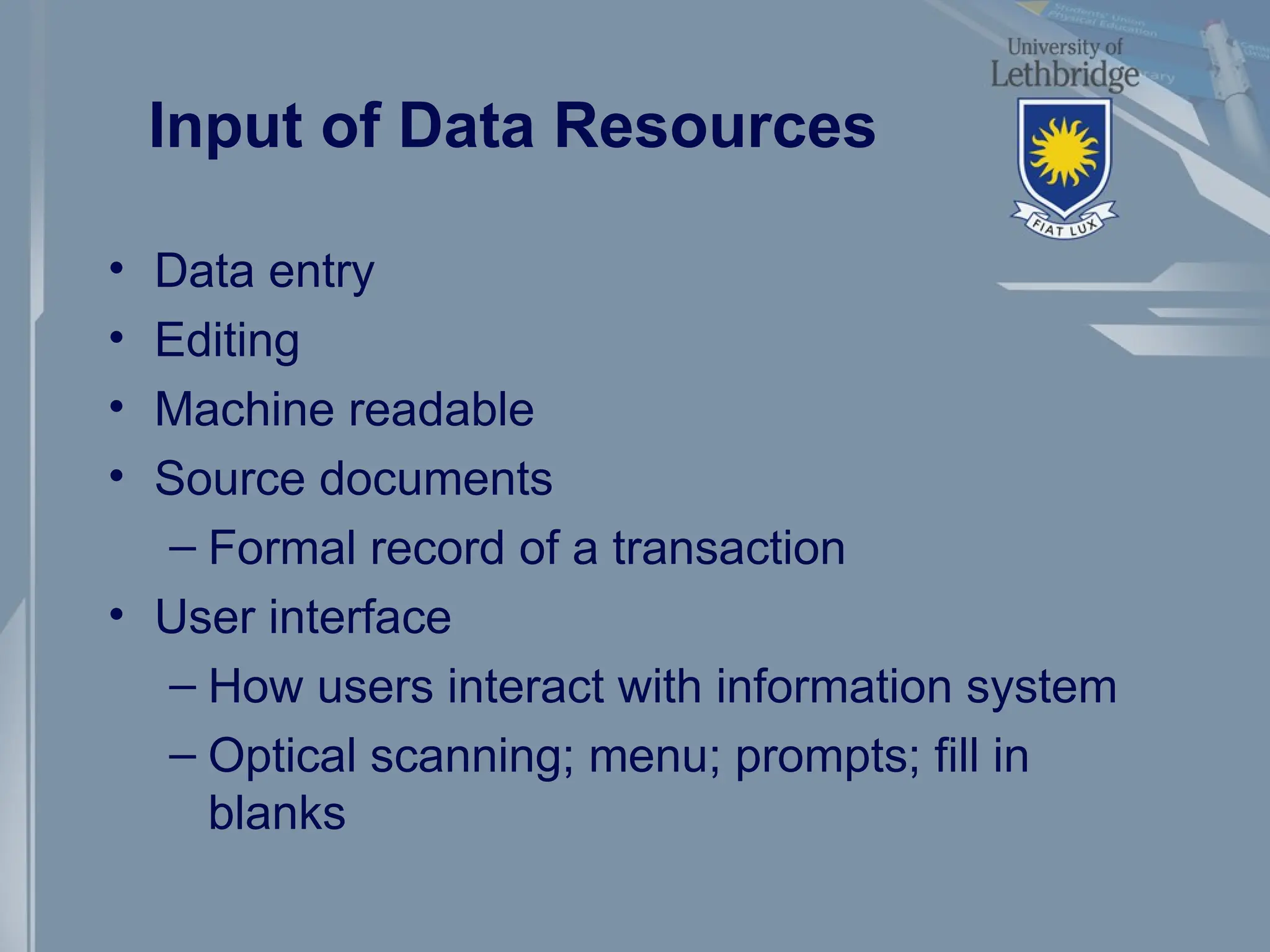 Input of Data Resources
• Data entry
• Editing
• Machine readable
• Source documents
– Formal record of a transaction
• User interface
– How users interact with information system
– Optical scanning; menu; prompts; fill in
blanks
 
