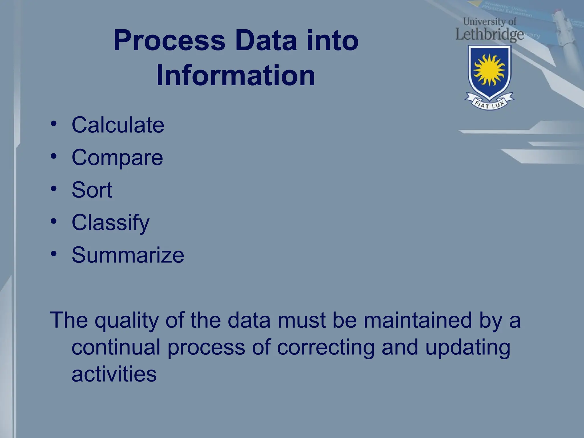 Process Data into
Information
• Calculate
• Compare
• Sort
• Classify
• Summarize
The quality of the data must be maintained by a
continual process of correcting and updating
activities
 