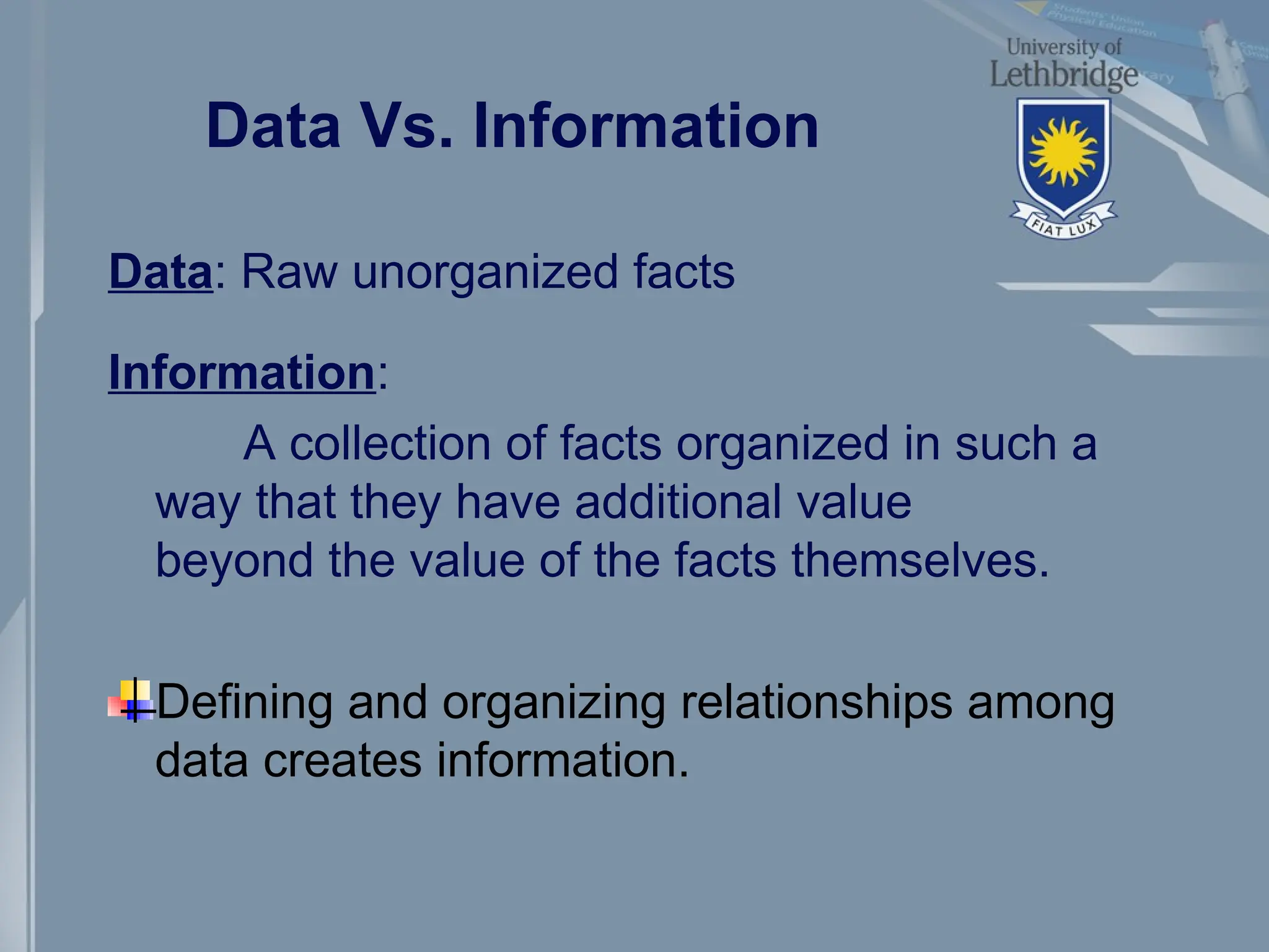 Data Vs. Information
Data: Raw unorganized facts
Information:
A collection of facts organized in such a
way that they have additional value
beyond the value of the facts themselves.
Defining and organizing relationships among
data creates information.
 