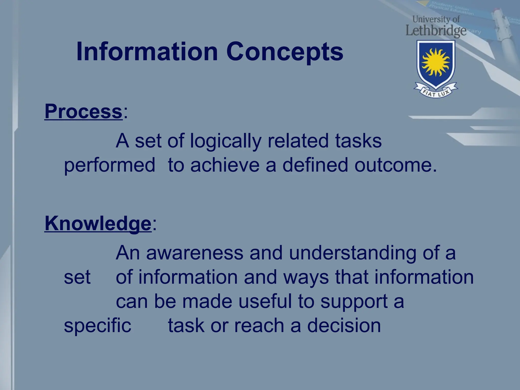 Information Concepts
Process:
A set of logically related tasks
performed to achieve a defined outcome.
Knowledge:
An awareness and understanding of a
set of information and ways that information
can be made useful to support a
specific task or reach a decision
 