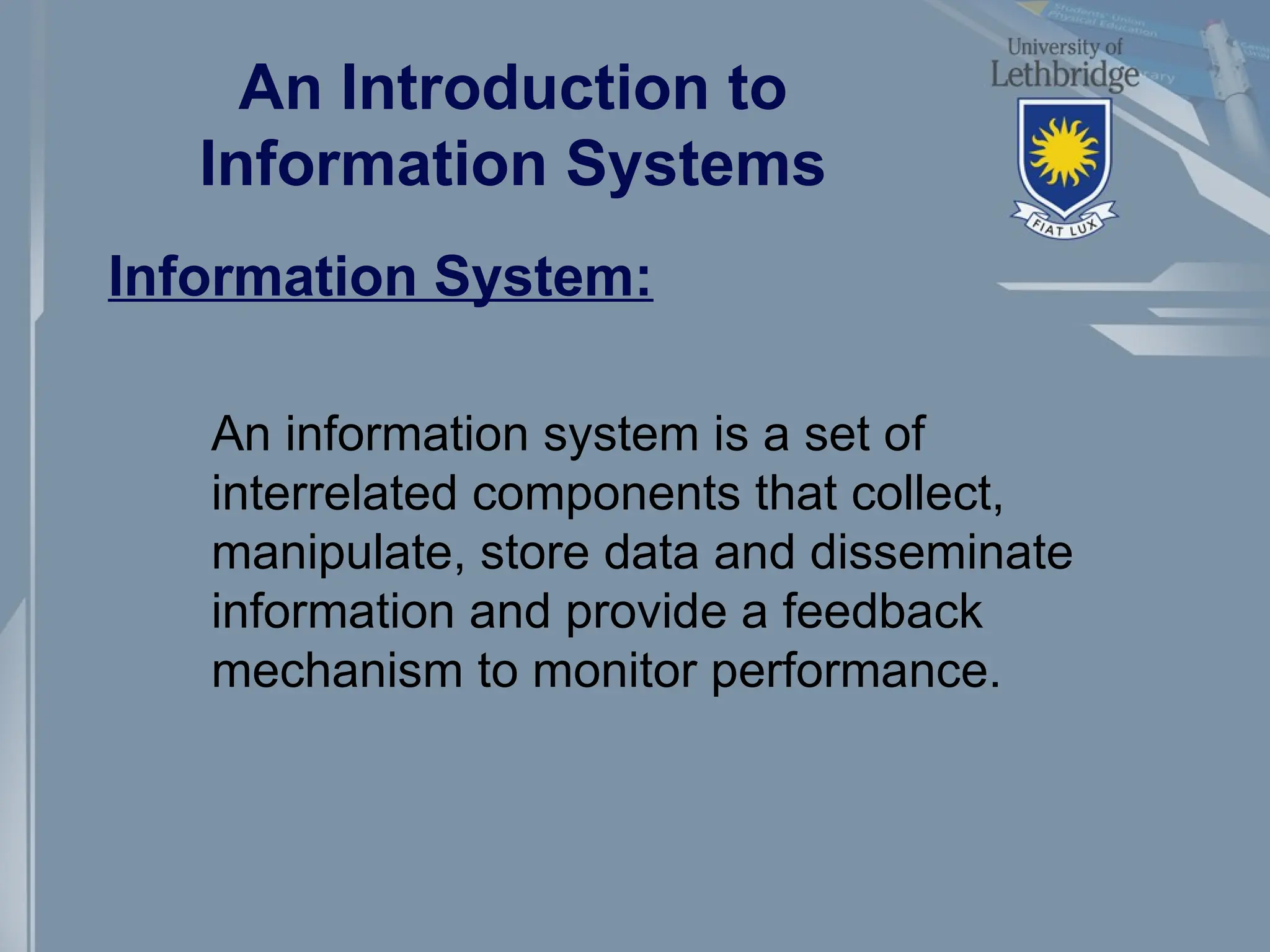 An Introduction to
Information Systems
Information System:
An information system is a set of
interrelated components that collect,
manipulate, store data and disseminate
information and provide a feedback
mechanism to monitor performance.
 