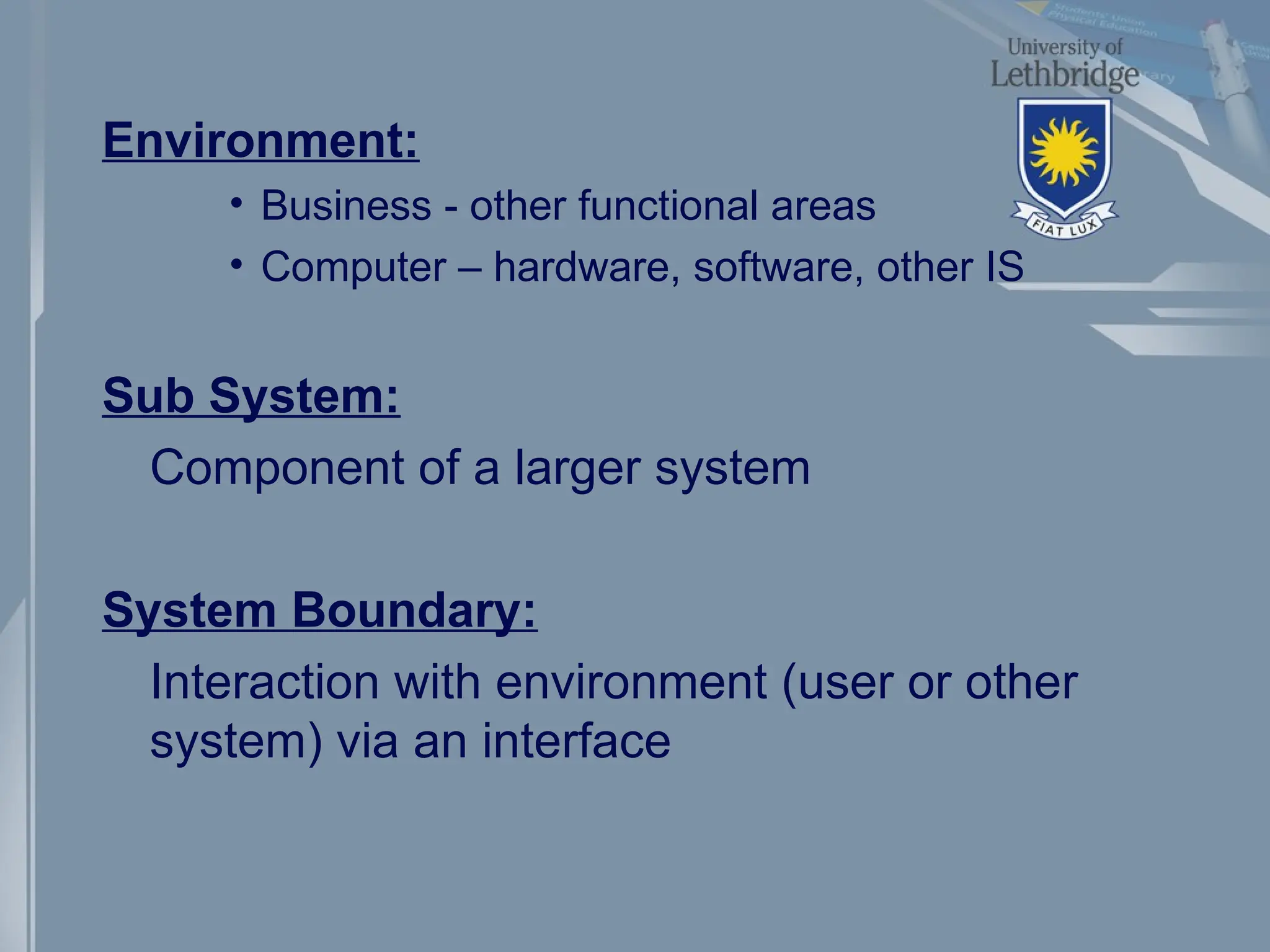 Environment:
• Business - other functional areas
• Computer – hardware, software, other IS
Sub System:
Component of a larger system
System Boundary:
Interaction with environment (user or other
system) via an interface
 