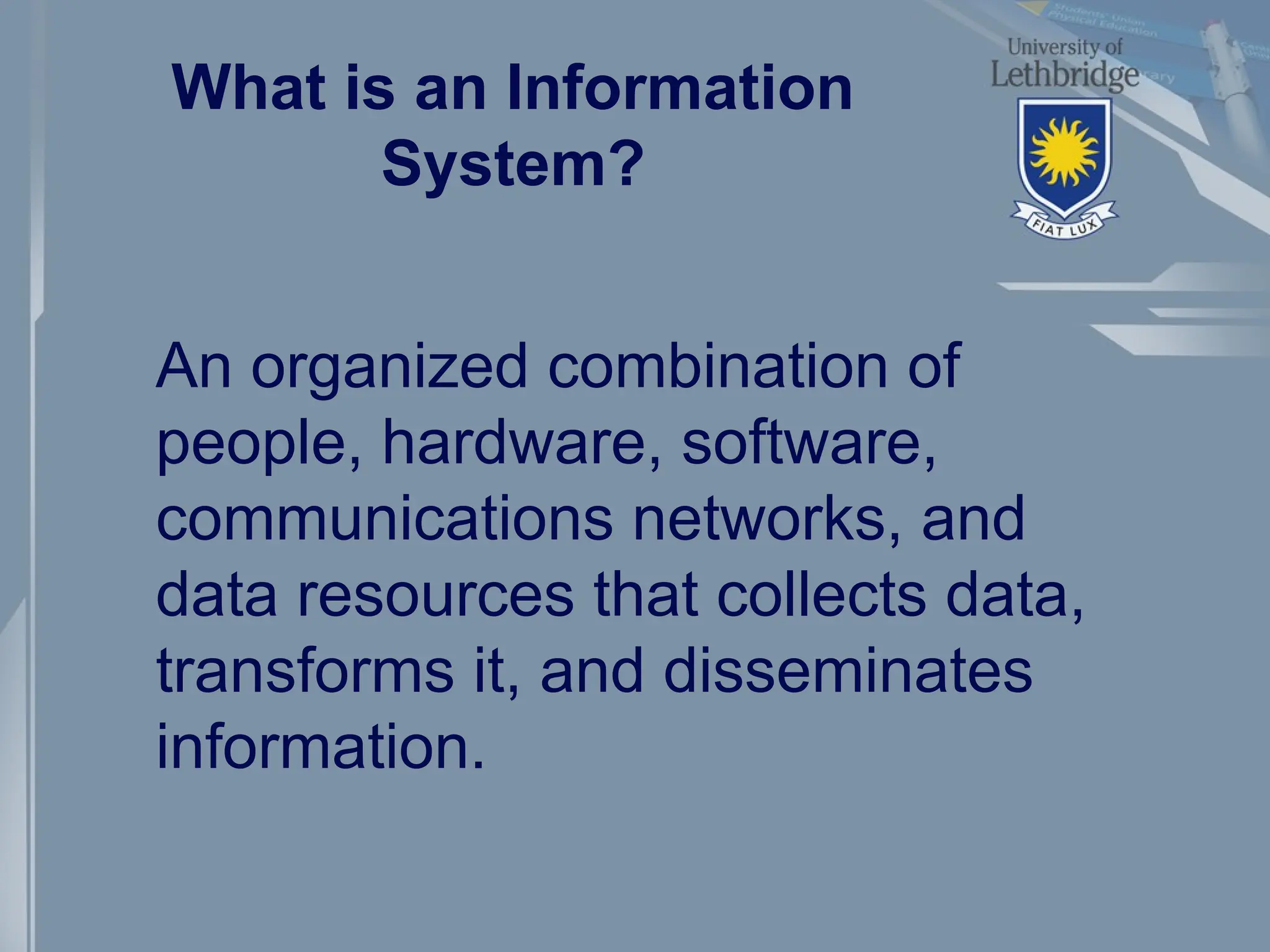What is an Information
System?
An organized combination of
people, hardware, software,
communications networks, and
data resources that collects data,
transforms it, and disseminates
information.
 